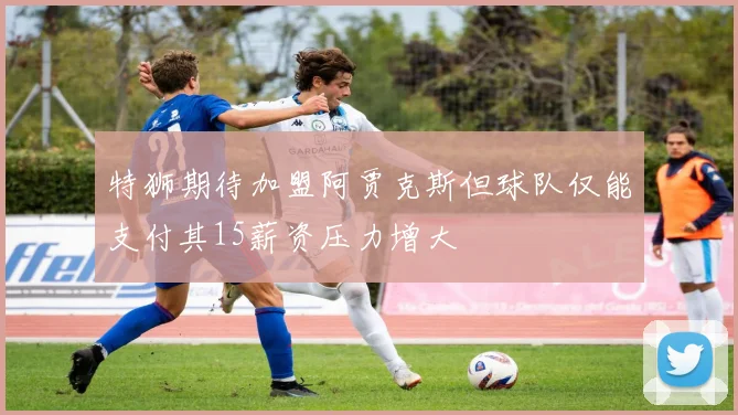 特狮期待加盟阿贾克斯但球队仅能支付其15薪资压力增大