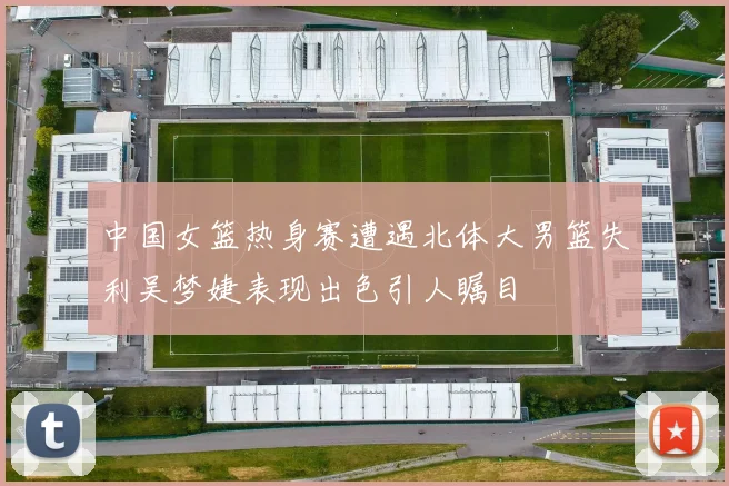 中国女篮热身赛遭遇北体大男篮失利吴梦婕表现出色引人瞩目