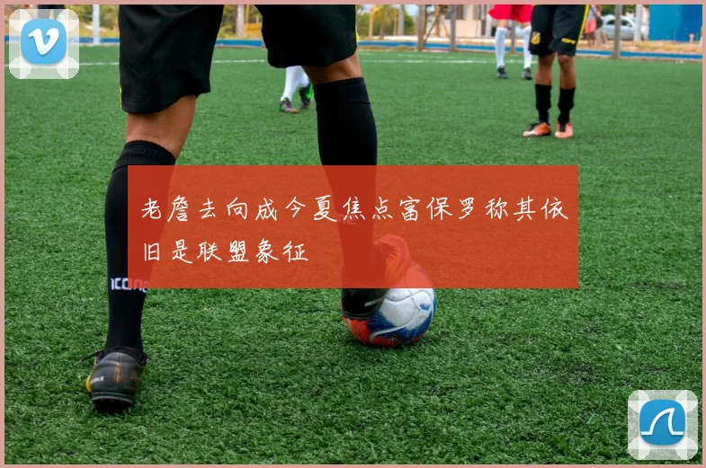 老詹去向成今夏焦点富保罗称其依旧是联盟象征