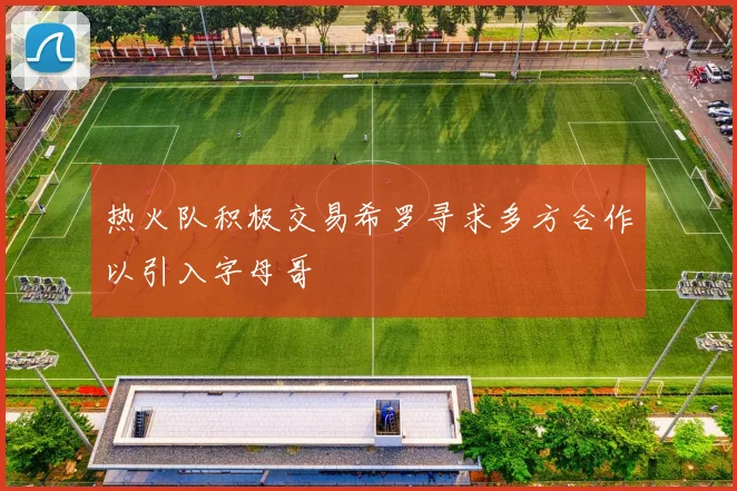 热火队积极交易希罗寻求多方合作以引入字母哥