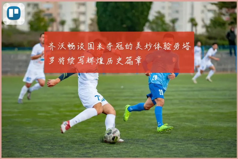 齐沃畅谈国米夺冠的美妙体验劳塔罗将续写辉煌历史篇章