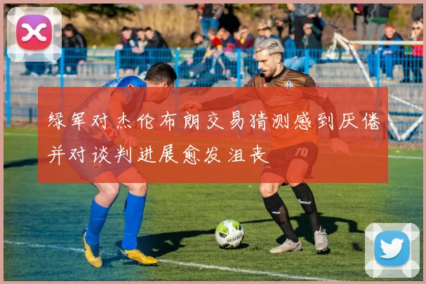 绿军对杰伦布朗交易猜测感到厌倦并对谈判进展愈发沮丧
