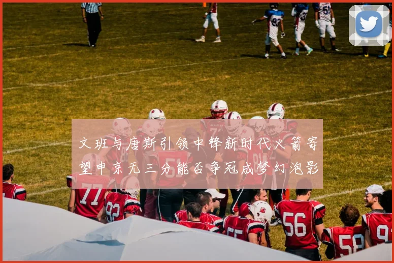 文班与唐斯引领中锋新时代火箭寄望申京无三分能否争冠成梦幻泡影