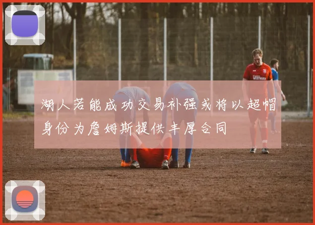 湖人若能成功交易补强或将以超帽身份为詹姆斯提供丰厚合同