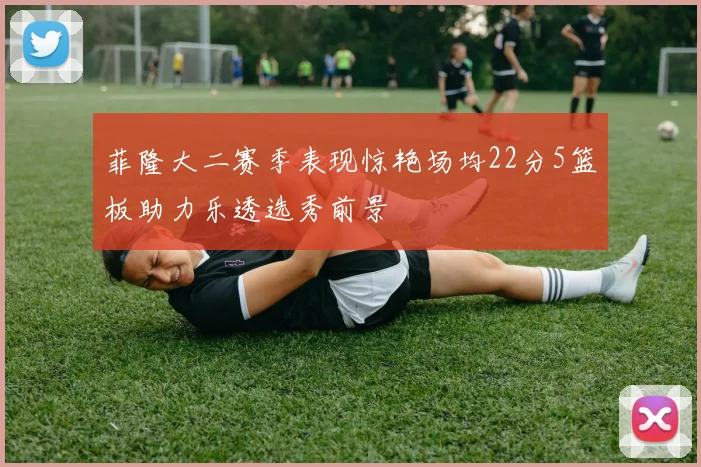 菲隆大二赛季表现惊艳场均22分5篮板助力乐透选秀前景